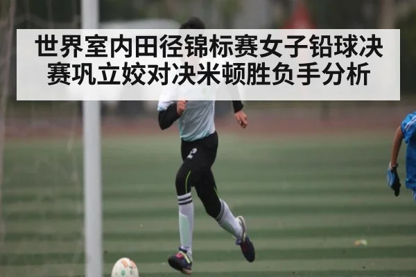 世界室内田径锦标赛女子铅球决赛巩立姣对决米顿胜负手分析